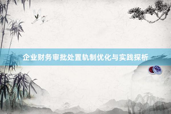 企业财务审批处置轨制优化与实践探析