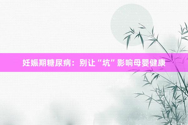 妊娠期糖尿病：别让“坑”影响母婴健康