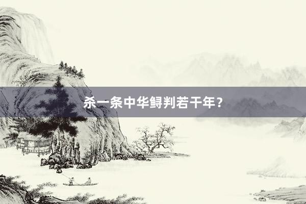 杀一条中华鲟判若干年？