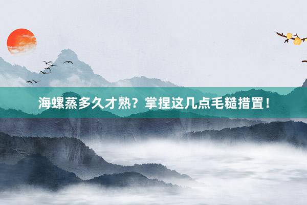 海螺蒸多久才熟？掌捏这几点毛糙措置！