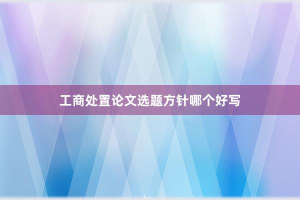 工商处置论文选题方针哪个好写