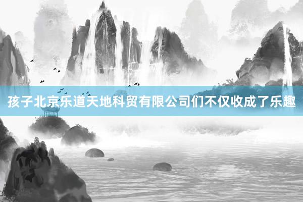 孩子北京乐道天地科贸有限公司们不仅收成了乐趣
